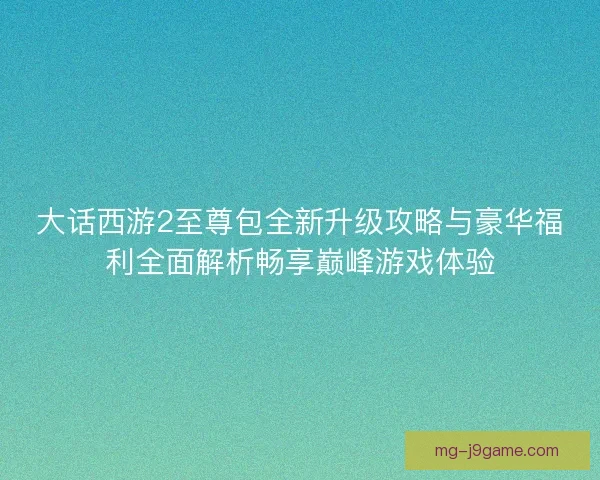 大话西游2至尊包全新升级攻略与豪华福利全面解析畅享巅峰游戏体验